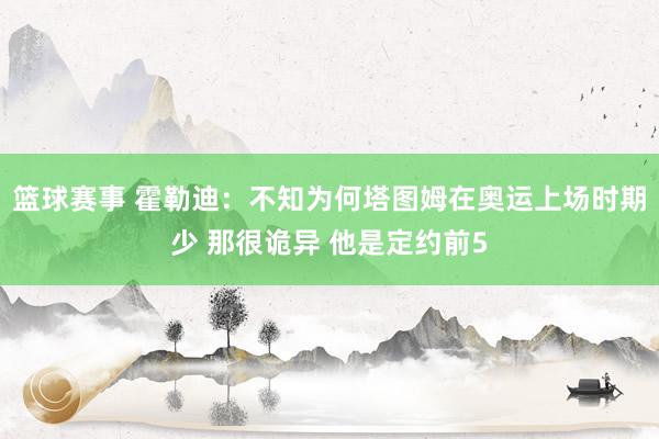 篮球赛事 霍勒迪：不知为何塔图姆在奥运上场时期少 那很诡异 他是定约前5