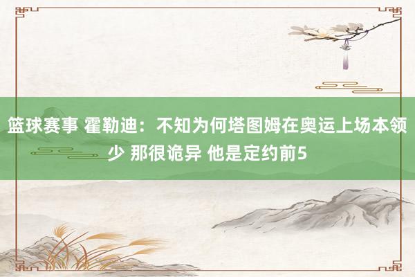 篮球赛事 霍勒迪：不知为何塔图姆在奥运上场本领少 那很诡异 他是定约前5