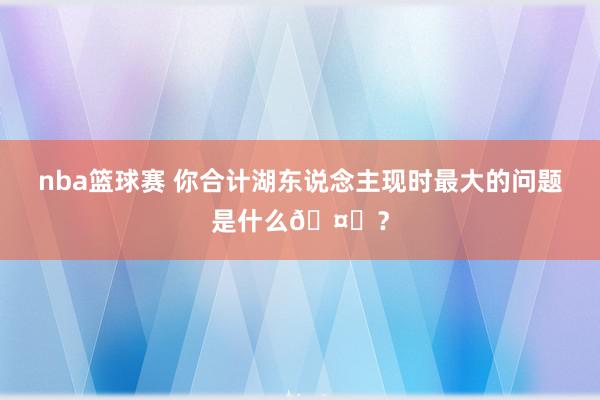 nba篮球赛 你合计湖东说念主现时最大的问题是什么🤔？