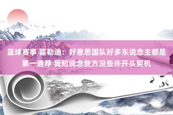 篮球赛事 霍勒迪：好意思国队好多东说念主都是第一遴荐 我知说念我方没些许开头契机