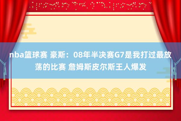 nba篮球赛 豪斯：08年半决赛G7是我打过最放荡的比赛 詹姆斯皮尔斯王人爆发