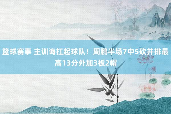 篮球赛事 主训诲扛起球队！周鹏半场7中5砍并排最高13分外加3板2帽