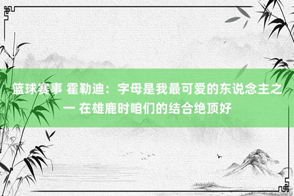 篮球赛事 霍勒迪：字母是我最可爱的东说念主之一 在雄鹿时咱们的结合绝顶好