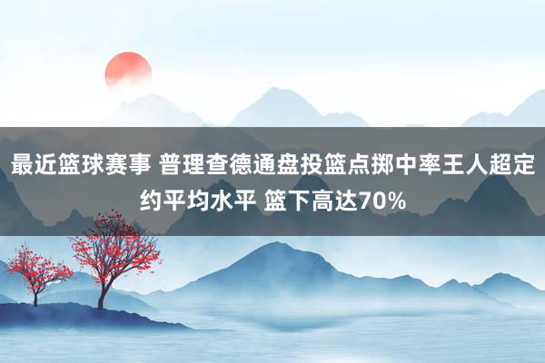 最近篮球赛事 普理查德通盘投篮点掷中率王人超定约平均水平 篮下高达70%