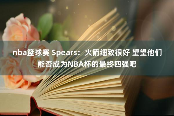 nba篮球赛 Spears：火箭细致很好 望望他们能否成为NBA杯的最终四强吧