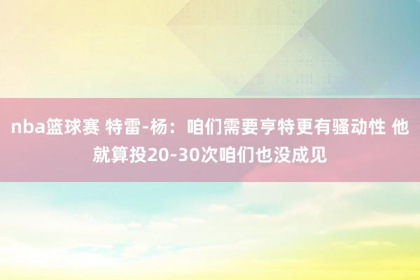 nba篮球赛 特雷-杨：咱们需要亨特更有骚动性 他就算投20-30次咱们也没成见