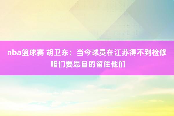 nba篮球赛 胡卫东：当今球员在江苏得不到检修 咱们要思目的留住他们