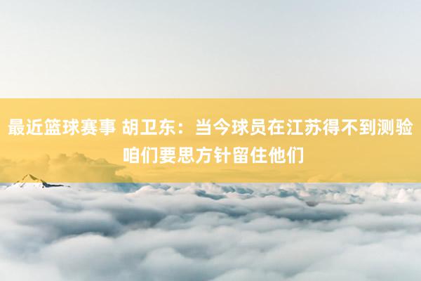 最近篮球赛事 胡卫东：当今球员在江苏得不到测验 咱们要思方针留住他们