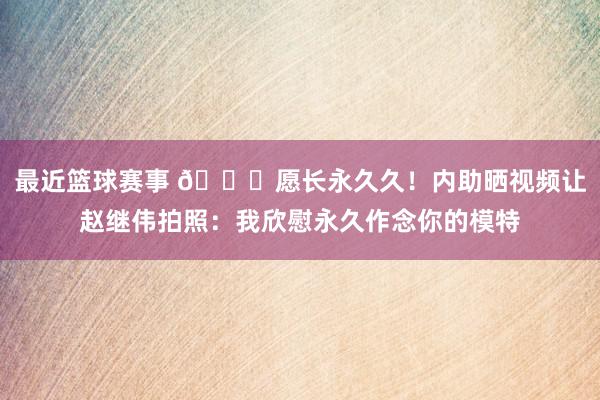 最近篮球赛事 😁愿长永久久！内助晒视频让赵继伟拍照：我欣慰永久作念你的模特