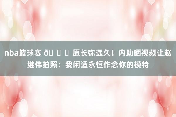 nba篮球赛 😁愿长弥远久！内助晒视频让赵继伟拍照：我闲适永恒作念你的模特