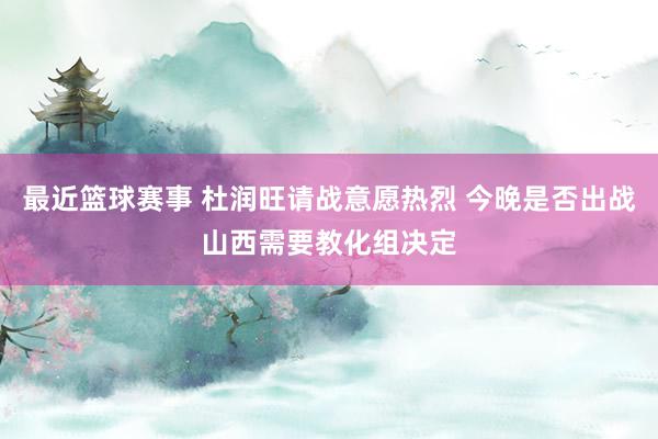 最近篮球赛事 杜润旺请战意愿热烈 今晚是否出战山西需要教化组决定