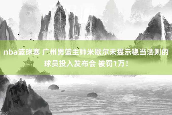 nba篮球赛 广州男篮主帅米歇尔未提示稳当法则的球员投入发布会 被罚1万！