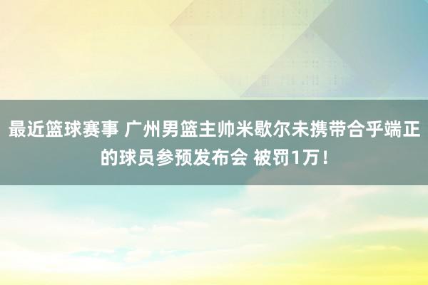 最近篮球赛事 广州男篮主帅米歇尔未携带合乎端正的球员参预发布会 被罚1万！