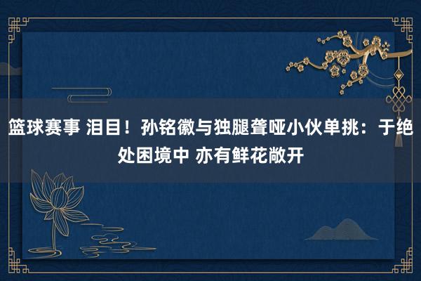 篮球赛事 泪目！孙铭徽与独腿聋哑小伙单挑：于绝处困境中 亦有鲜花敞开