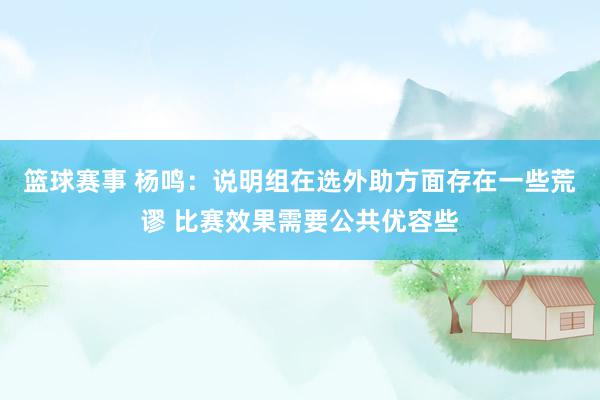 篮球赛事 杨鸣：说明组在选外助方面存在一些荒谬 比赛效果需要公共优容些