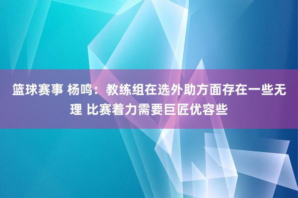 篮球赛事 杨鸣：教练组在选外助方面存在一些无理 比赛着力需要巨匠优容些