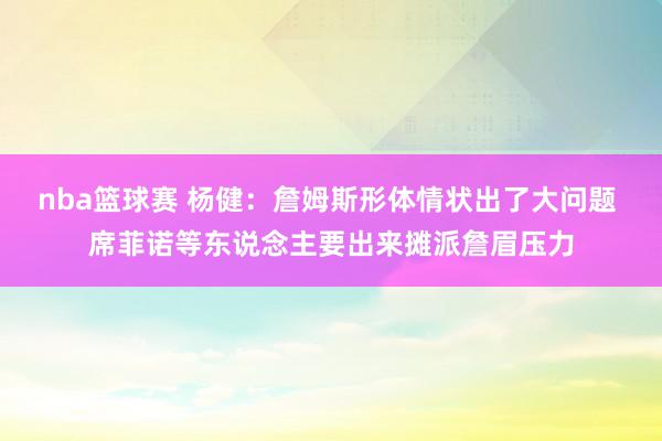 nba篮球赛 杨健：詹姆斯形体情状出了大问题 席菲诺等东说念主要出来摊派詹眉压力