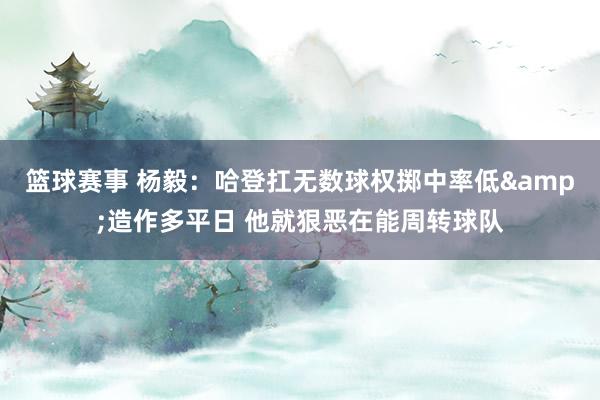 篮球赛事 杨毅：哈登扛无数球权掷中率低&造作多平日 他就狠恶在能周转球队