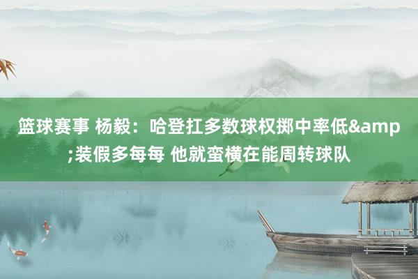 篮球赛事 杨毅：哈登扛多数球权掷中率低&装假多每每 他就蛮横在能周转球队