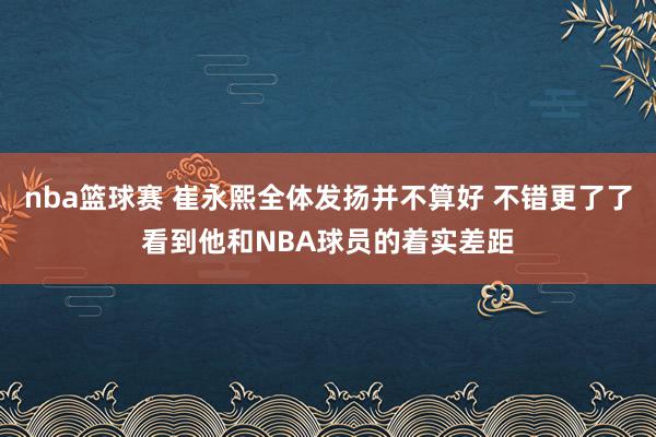 nba篮球赛 崔永熙全体发扬并不算好 不错更了了看到他和NBA球员的着实差距