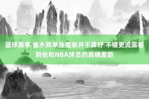 篮球赛事 崔永熙举座推崇并不算好 不错更流露看到他和NBA球员的真确差距