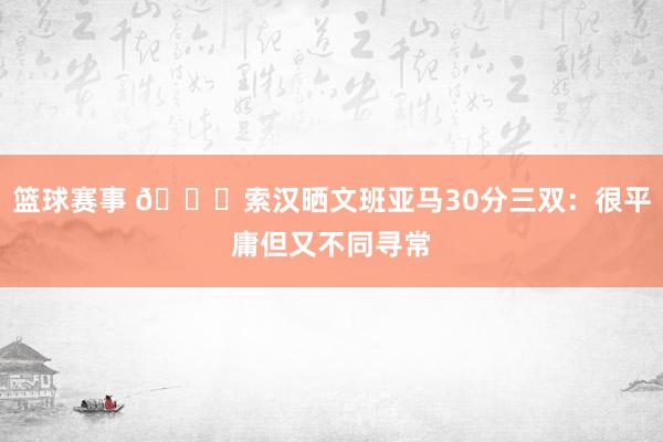 篮球赛事 👀索汉晒文班亚马30分三双：很平庸但又不同寻常