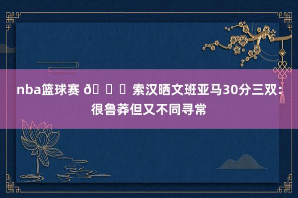 nba篮球赛 👀索汉晒文班亚马30分三双：很鲁莽但又不同寻常