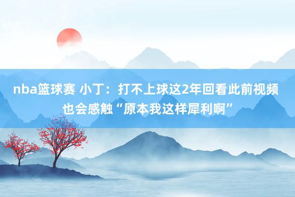 nba篮球赛 小丁：打不上球这2年回看此前视频 也会感触“原本我这样犀利啊”