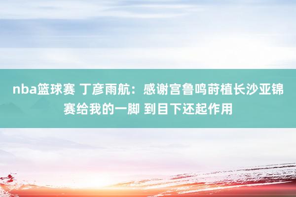 nba篮球赛 丁彦雨航：感谢宫鲁鸣莳植长沙亚锦赛给我的一脚 到目下还起作用