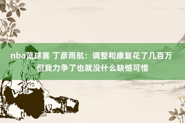 nba篮球赛 丁彦雨航：调整和康复花了几百万 但我力争了也就没什么缺憾可惜