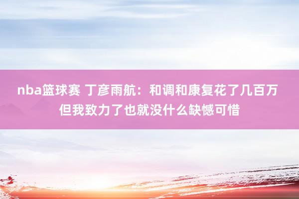 nba篮球赛 丁彦雨航：和调和康复花了几百万 但我致力了也就没什么缺憾可惜