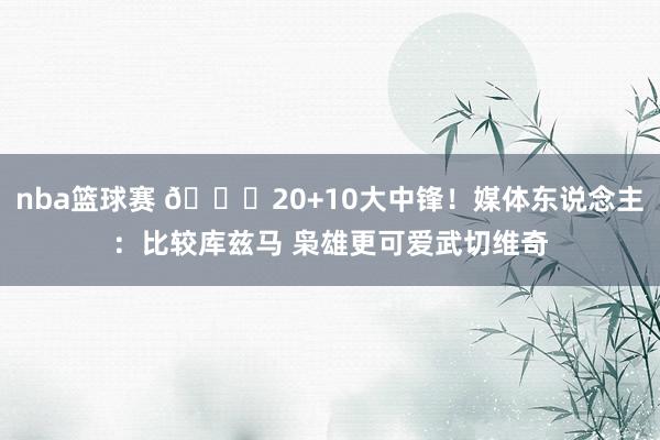 nba篮球赛 😋20+10大中锋！媒体东说念主：比较库兹马 枭雄更可爱武切维奇