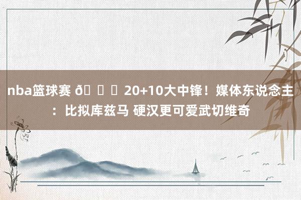 nba篮球赛 😋20+10大中锋！媒体东说念主：比拟库兹马 硬汉更可爱武切维奇