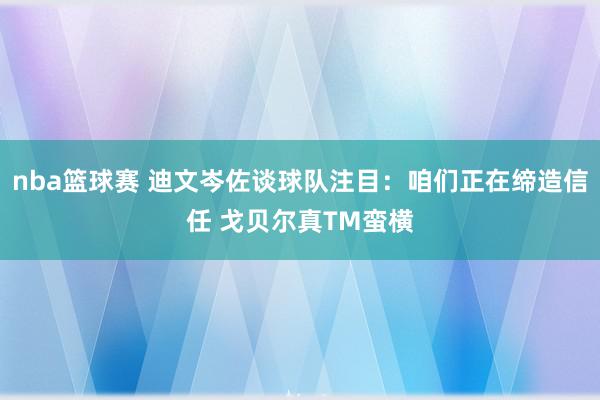 nba篮球赛 迪文岑佐谈球队注目：咱们正在缔造信任 戈贝尔真TM蛮横