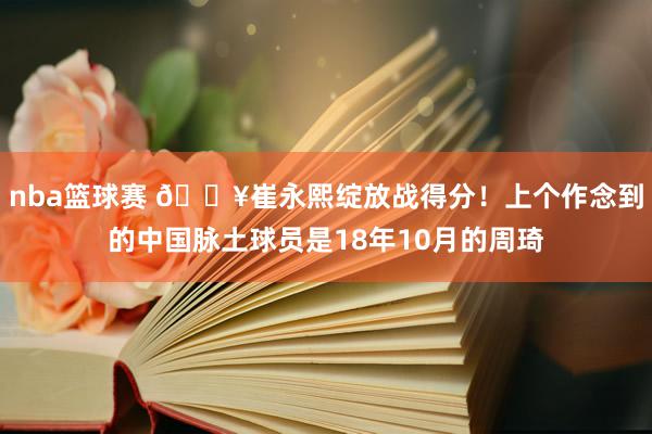 nba篮球赛 🔥崔永熙绽放战得分！上个作念到的中国脉土球员是18年10月的周琦