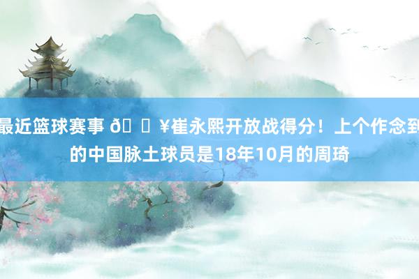 最近篮球赛事 🔥崔永熙开放战得分！上个作念到的中国脉土球员是18年10月的周琦