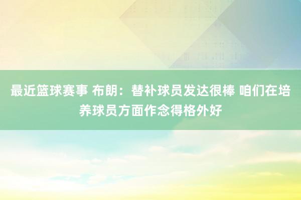 最近篮球赛事 布朗：替补球员发达很棒 咱们在培养球员方面作念得格外好