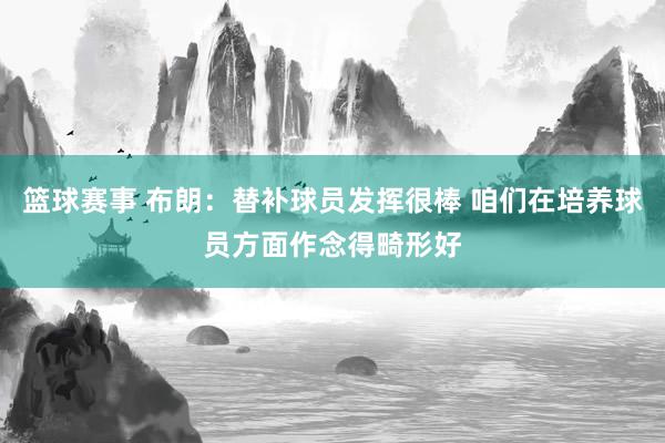 篮球赛事 布朗：替补球员发挥很棒 咱们在培养球员方面作念得畸形好