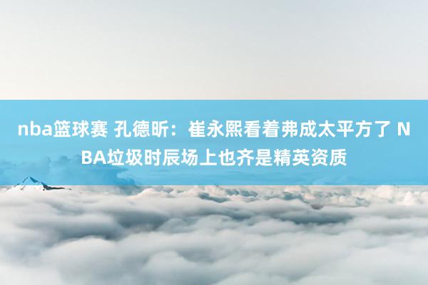 nba篮球赛 孔德昕：崔永熙看着弗成太平方了 NBA垃圾时辰场上也齐是精英资质