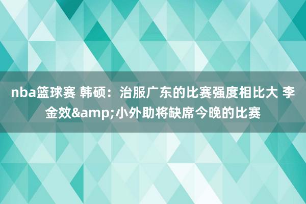 nba篮球赛 韩硕：治服广东的比赛强度相比大 李金效&小外助将缺席今晚的比赛