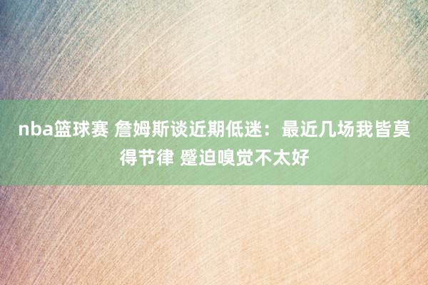 nba篮球赛 詹姆斯谈近期低迷：最近几场我皆莫得节律 蹙迫嗅觉不太好