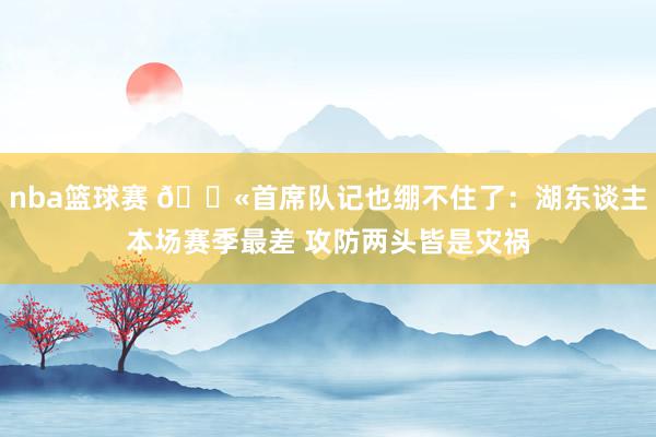 nba篮球赛 😫首席队记也绷不住了：湖东谈主本场赛季最差 攻防两头皆是灾祸