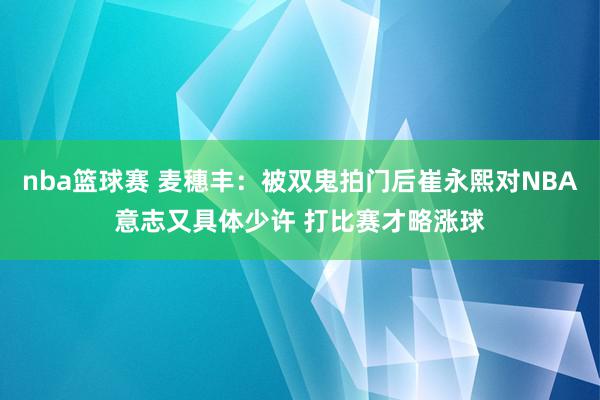 nba篮球赛 麦穗丰：被双鬼拍门后崔永熙对NBA意志又具体少许 打比赛才略涨球