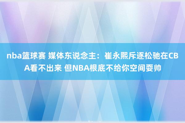 nba篮球赛 媒体东说念主：崔永熙斥逐松驰在CBA看不出来 但NBA根底不给你空间耍帅