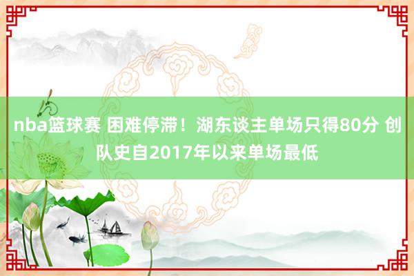 nba篮球赛 困难停滞！湖东谈主单场只得80分 创队史自2017年以来单场最低