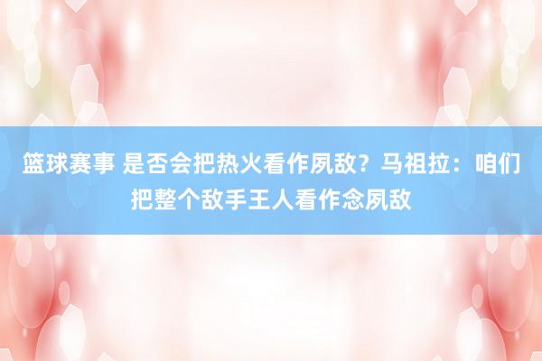 篮球赛事 是否会把热火看作夙敌？马祖拉：咱们把整个敌手王人看作念夙敌