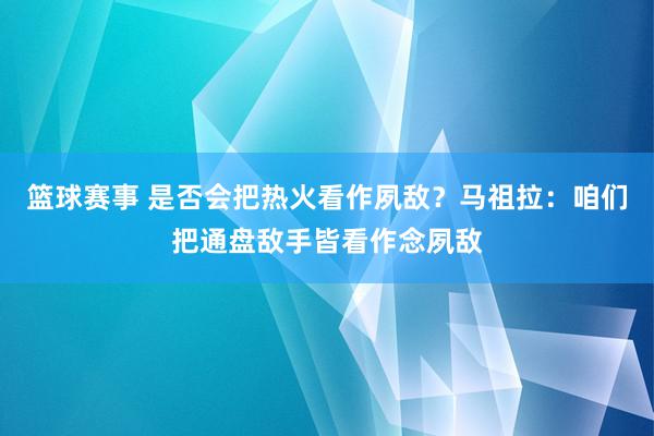 篮球赛事 是否会把热火看作夙敌？马祖拉：咱们把通盘敌手皆看作念夙敌