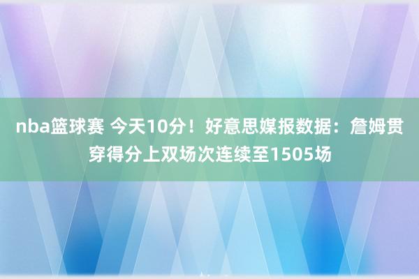 nba篮球赛 今天10分！好意思媒报数据：詹姆贯穿得分上双场次连续至1505场