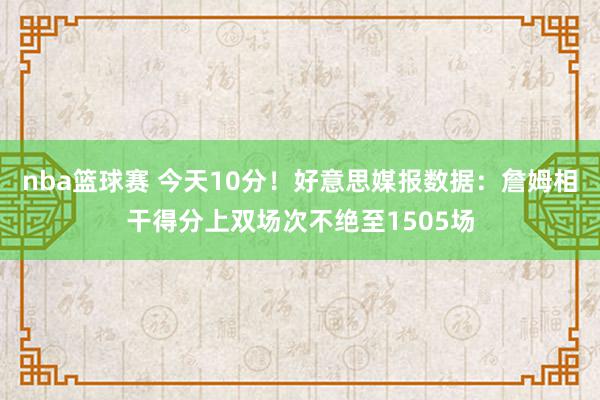 nba篮球赛 今天10分！好意思媒报数据：詹姆相干得分上双场次不绝至1505场