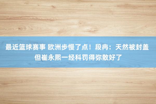 最近篮球赛事 欧洲步慢了点！段冉：天然被封盖 但崔永熙一经科罚得弥散好了